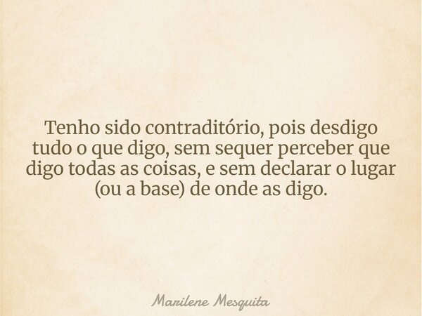 Tenho sido contraditório, pois desdigo tudo o que digo, sem sequer perceber que digo todas as coisas, e sem declarar o lugar (ou a base) de onde as digo.... Frase de Marilene Mesquita.