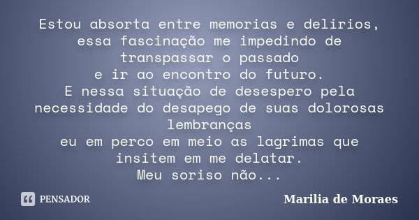 Estou absorta entre memorias e delirios, essa fascinação me impedindo de transpassar o passado e ir ao encontro do futuro. E nessa situação de desespero pela ne... Frase de Marilia de Moraes.