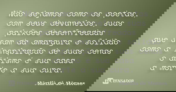 Não sejamos como os poetas, com seus devaneios, suas paixões desenfreadas que usam da amargura e solidão como a inspiração de suas cenas o abismo é sua casa a m... Frase de Marilia de Moraes.