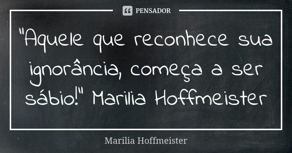 "Aquele que reconhece sua ignorância, começa a ser sábio!" Marilia Hoffmeister... Frase de Marilia Hoffmeister.