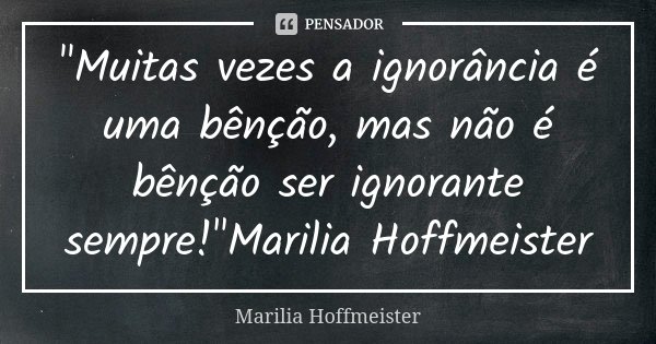 "Muitas vezes a ignorância é uma bênção, mas não é bênção ser ignorante sempre!"Marilia Hoffmeister... Frase de Marilia Hoffmeister.