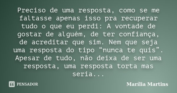 Preciso de uma resposta, como se me faltasse apenas isso pra recuperar tudo o que eu perdi: A vontade de gostar de alguém, de ter confiança, de acreditar que si... Frase de Marília Martins.