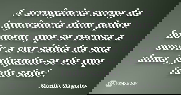 A arrogância surge da ignorância dum pobre homem, que se recusa a ouvir a voz sábia da sua alma, julgando-se ele que tudo sabe!... Frase de Marília Masgalos.