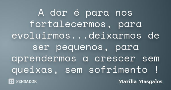 A dor é para nos fortalecermos, para evoluirmos...deixarmos de ser pequenos, para aprendermos a crescer sem queixas, sem sofrimento !... Frase de Marília Masgalos.