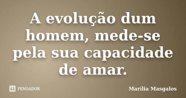 A evolução dum homem, mede-se pela sua capacidade de amar.... Frase de Marília Masgalos.