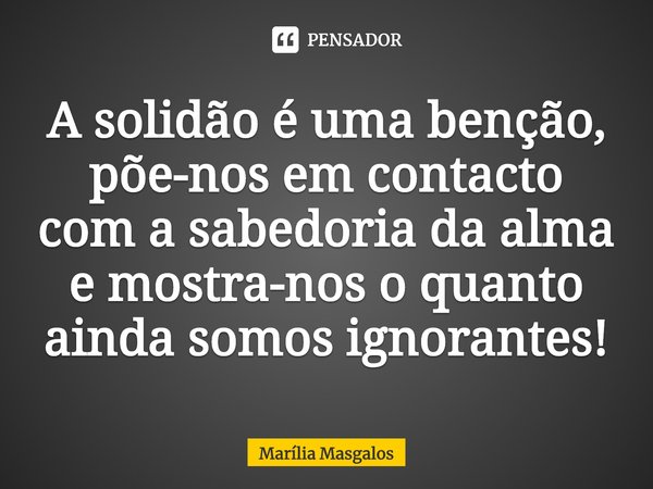 ⁠A solidão é uma bênção, põe-nos em contacto com a sabedoria da alma e mostra-nos o quanto ainda somos ignorantes!... Frase de Marília Masgalos.