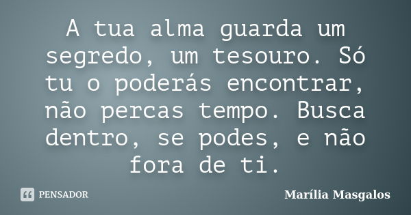 A tua alma guarda um segredo, um tesouro. Só tu o poderás encontrar, não percas tempo. Busca dentro, se podes, e não fora de ti.... Frase de Marília Masgalos.