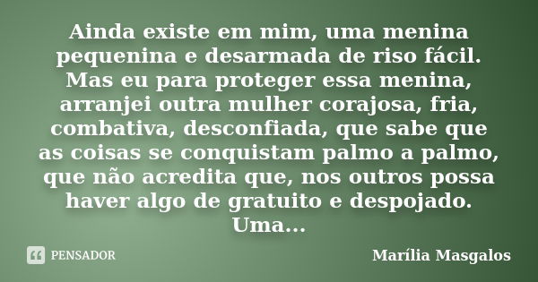 Ainda existe em mim, uma menina pequenina e desarmada de riso fácil. Mas eu para proteger essa menina, arranjei outra mulher corajosa, fria, combativa, desconfi... Frase de Marília Masgalos.