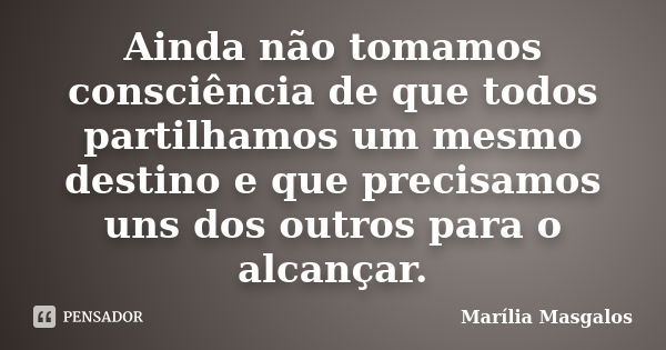 Ainda não tomamos consciência de que todos partilhamos um mesmo destino e que precisamos uns dos outros para o alcançar.... Frase de Marília Masgalos.