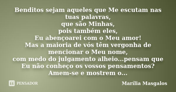 Benditos sejam aqueles que Me escutam nas tuas palavras, que são Minhas, pois também eles, Eu abençoarei com o Meu amor! Mas a maioria de vós têm vergonha de me... Frase de Marília Masgalos.