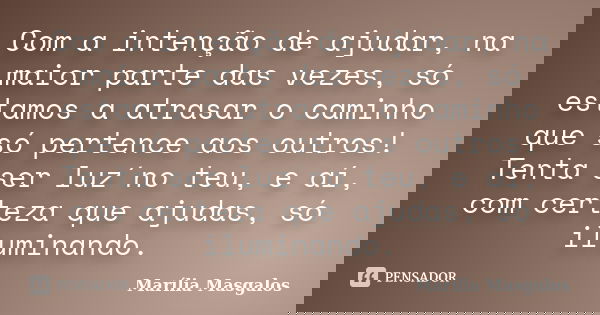 Com a intenção de ajudar, na maior parte das vezes, só estamos a atrasar o caminho que só pertence aos outros! Tenta ser luz´no teu, e aí, com certeza que ajuda... Frase de Marília Masgalos.