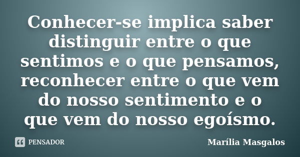 Conhecer-se implica saber distinguir entre o que sentimos e o que pensamos, reconhecer entre o que vem do nosso sentimento e o que vem do nosso egoísmo.... Frase de Marília Masgalos.