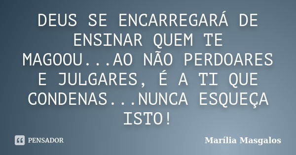 DEUS SE ENCARREGARÁ DE ENSINAR QUEM TE MAGOOU...AO NÃO PERDOARES E JULGARES, É A TI QUE CONDENAS...NUNCA ESQUEÇA ISTO!... Frase de Marília Masgalos.