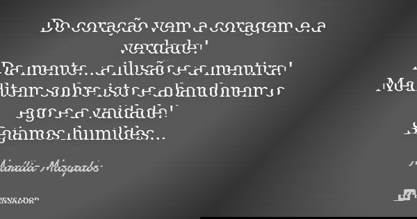 Do coração vem a coragem e.a verdade! Da mente...a ilusão e a mentira! Meditem sobre isto e abandonem o ego e a vaidade! Sejamos humildes...... Frase de Marília Masgalos.