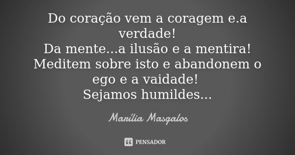 Do coração vem a coragem e.a verdade! Da mente...a ilusão e a mentira! Meditem sobre isto e abandonem o ego e a vaidade! Sejamos humildes...... Frase de Marília Masgalos.