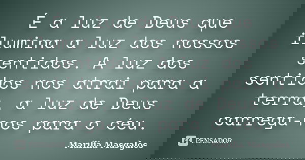É a luz de Deus que ilumina a luz dos nossos sentidos. A luz dos sentidos nos atrai para a terra, a luz de Deus carrega-nos para o céu.... Frase de Marília Masgalos.