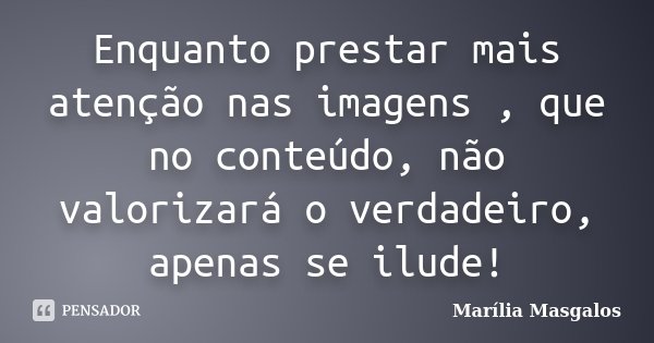 Enquanto prestar mais atenção nas imagens , que no conteúdo, não valorizará o verdadeiro, apenas se ilude!... Frase de Marília Masgalos.