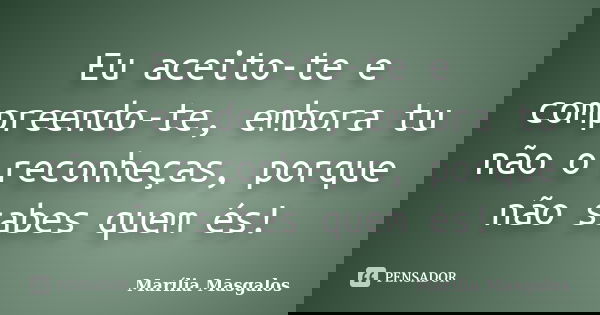 Eu aceito-te e compreendo-te, embora tu não o reconheças, porque não sabes quem és!... Frase de Marília Masgalos.