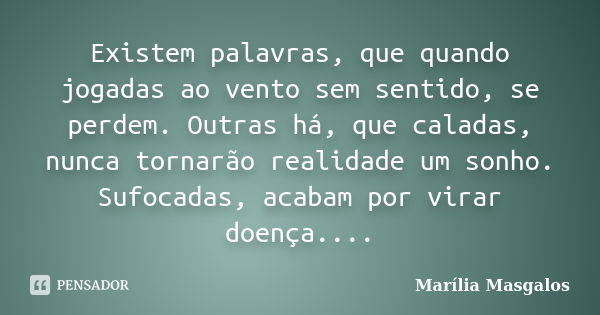 Existem palavras, que quando jogadas ao vento sem sentido, se perdem. Outras há, que caladas, nunca tornarão realidade um sonho. Sufocadas, acabam por virar doe... Frase de Marília Masgalos.