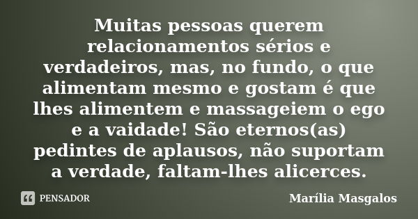 Muitas pessoas querem relacionamentos sérios e verdadeiros, mas, no fundo, o que alimentam mesmo e gostam é que lhes alimentem e massageiem o ego e a vaidade! S... Frase de Marília Masgalos.