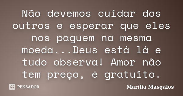 Não devemos cuidar dos outros e esperar que eles nos paguem na mesma moeda...Deus está lá e tudo observa! Amor não tem preço, é gratuito.... Frase de Marília Masgalos.