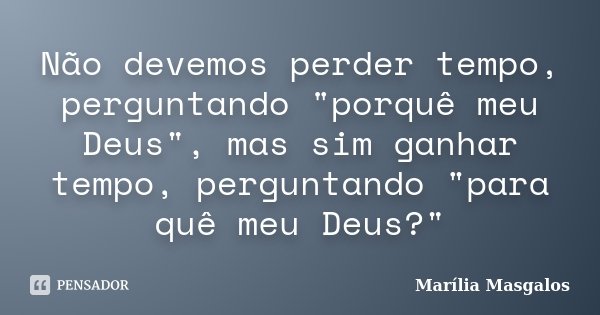 Não devemos perder tempo, perguntando "porquê meu Deus", mas sim ganhar tempo, perguntando "para quê meu Deus?"... Frase de Marília Masgalos.