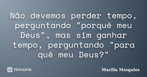 Não devemos perder tempo, perguntando "porquê meu Deus", mas sim ganhar tempo, perguntando "para quê meu Deus?"... Frase de Marília Masgalos.