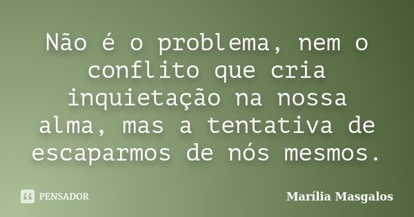 Não é o problema, nem o conflito que cria inquietação na nossa alma, mas a tentativa de escaparmos de nós mesmos.... Frase de Marília Masgalos.