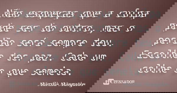 Não esqueças que a culpa pode ser do outro, mas o perdão será sempre teu. Escolhe ter paz. Cada um colhe o que semeia.... Frase de Marília Masgalos.