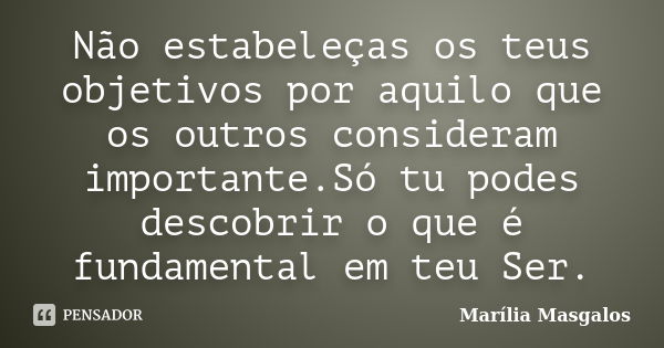 Não estabeleças os teus objetivos por aquilo que os outros consideram importante.Só tu podes descobrir o que é fundamental em teu Ser.... Frase de Marília Masgalos.