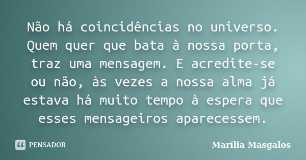 Não há coincidências no universo. Quem quer que bata à nossa porta, traz uma mensagem. E acredite-se ou não, às vezes a nossa alma já estava há muito tempo à es... Frase de Marilia Masgalos.