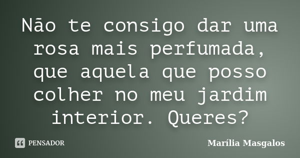 Não te consigo dar uma rosa mais perfumada, que aquela que posso colher no meu jardim interior. Queres?... Frase de Marília Masgalos.