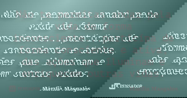 Não te permitas andar pela vida de forma inconsciente...participa de forma consciente e ativa, das ações que iluminam e enriquecem outras vidas.... Frase de Marília Masgalos.