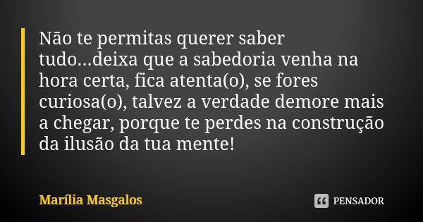 Não te permitas querer saber tudo...deixa que a sabedoria venha na hora certa, fica atenta(o), se fores curiosa(o), talvez a verdade demore mais a chegar, porqu... Frase de Marília Masgalos.