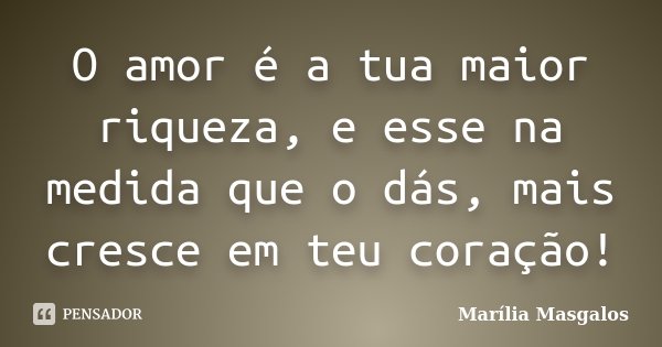O amor é a tua maior riqueza, e esse na medida que o dás, mais cresce em teu coração!... Frase de Marília Masgalos.