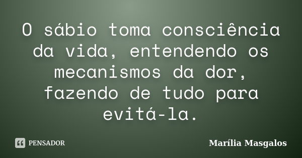 O sábio toma consciência da vida, entendendo os mecanismos da dor, fazendo de tudo para evitá-la.... Frase de Marília Masgalos.