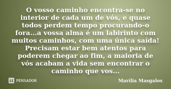 O vosso caminho encontra-se no interior de cada um de vós, e quase todos perdem tempo procurando-o fora...a vossa alma é um labirinto com muitos caminhos, com u... Frase de Marília Masgalos.