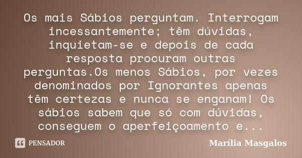 Os mais Sábios perguntam. Interrogam incessantemente; têm dúvidas, inquietam-se e depois de cada resposta procuram outras perguntas.Os menos Sábios, por vezes d... Frase de Marília Masgalos.