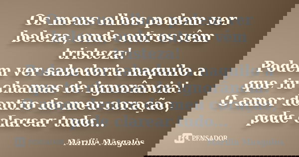 Os meus olhos podem ver beleza, onde outros vêm tristeza! Podem ver sabedoria naquilo a que tu chamas de ignorância! O amor dentro do meu coração, pode clarear ... Frase de Marília Masgalos.