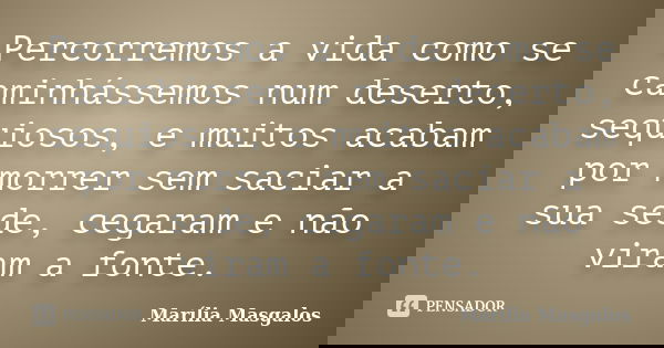 Percorremos a vida como se caminhássemos num deserto, sequiosos, e muitos acabam por morrer sem saciar a sua sede, cegaram e não viram a fonte.... Frase de Marília Masgalos.