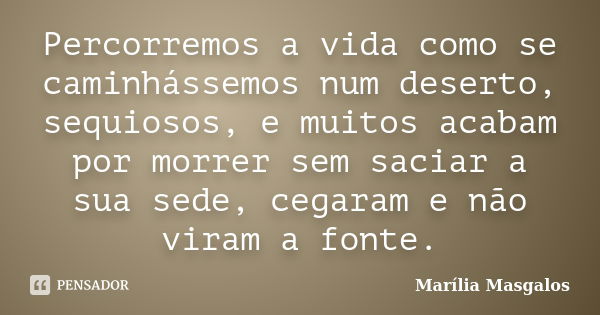 Percorremos a vida como se caminhássemos num deserto, sequiosos, e muitos acabam por morrer sem saciar a sua sede, cegaram e não viram a fonte.... Frase de Marília Masgalos.