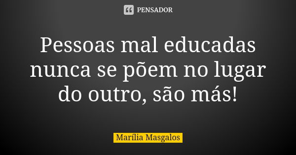 Pessoas mal educadas nunca se põem no lugar do outro, são más!... Frase de Marília Masgalos.