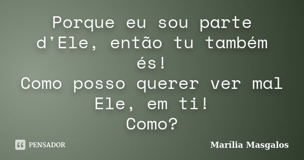 Porque eu sou parte d'Ele, então tu também és! Como posso querer ver mal Ele, em ti! Como?... Frase de Marília Masgalos.