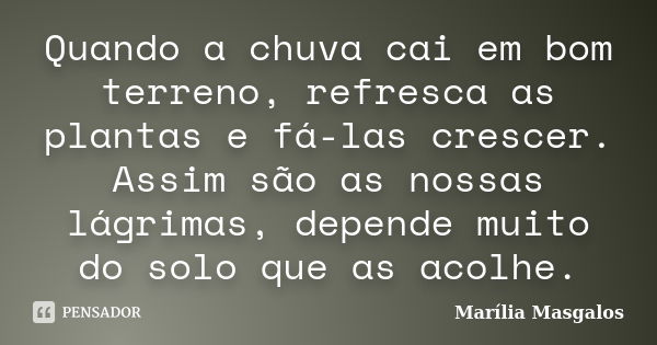 Quando a chuva cai em bom terreno, refresca as plantas e fá-las crescer. Assim são as nossas lágrimas, depende muito do solo que as acolhe.... Frase de Marília Masgalos.