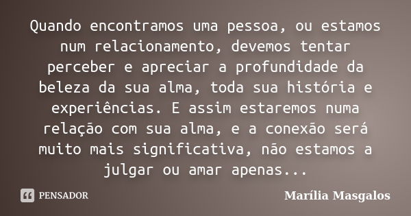 Quando encontramos uma pessoa, ou estamos num relacionamento, devemos tentar perceber e apreciar a profundidade da beleza da sua alma, toda sua história e exper... Frase de Marília Masgalos.