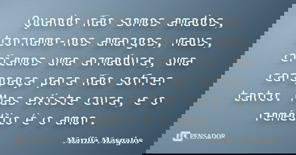 Quando não somos amados, tornamo-nos amargos, maus, criamos uma armadura, uma carapaça para não sofrer tanto. Mas existe cura, e o remédio é o amor.... Frase de Marília Masgalos.