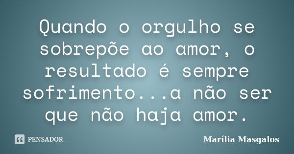 Quando o orgulho se sobrepõe ao amor, o resultado é sempre sofrimento...a não ser que não haja amor.... Frase de Marília Masgalos.