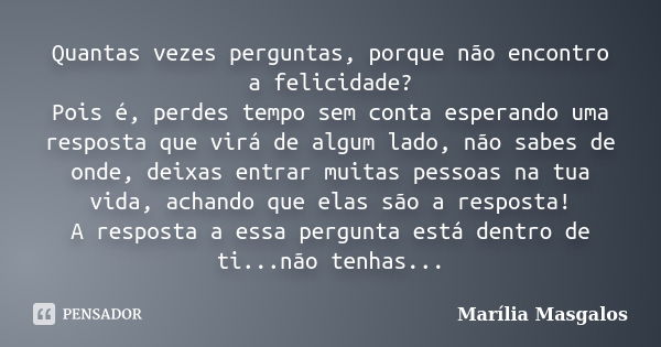 Quantas vezes perguntas, porque não encontro a felicidade? Pois é, perdes tempo sem conta esperando uma resposta que virá de algum lado, não sabes de onde, deix... Frase de Marília Masgalos.