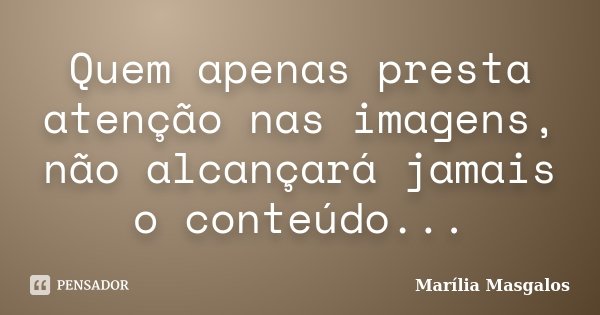 Quem apenas presta atenção nas imagens, não alcançará jamais o conteúdo...... Frase de Marília Masgalos.