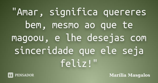 "Amar, significa quereres bem, mesmo ao que te magoou, e lhe desejas com sinceridade que ele seja feliz!"... Frase de Marília Masgalos.